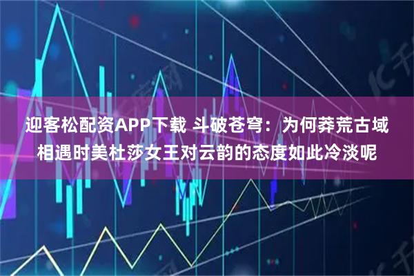 迎客松配资APP下载 斗破苍穹：为何莽荒古域相遇时美杜莎女王对云韵的态度如此冷淡呢