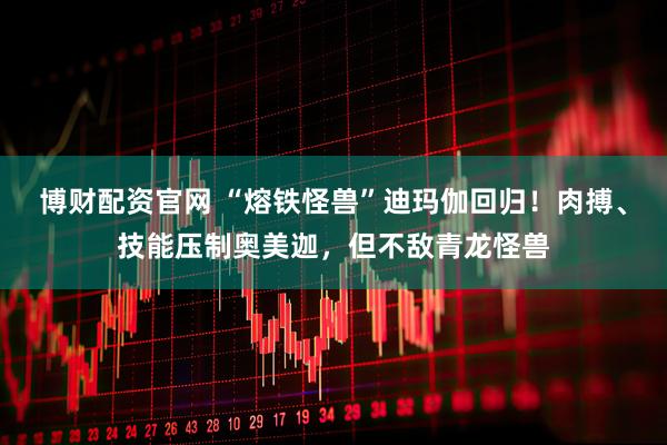 博财配资官网 “熔铁怪兽”迪玛伽回归！肉搏、技能压制奥美迦，但不敌青龙怪兽