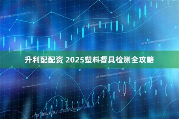 升利配配资 2025塑料餐具检测全攻略