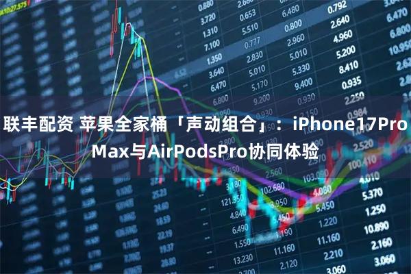 联丰配资 苹果全家桶「声动组合」：iPhone17ProMax与AirPodsPro协同体验