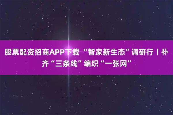 股票配资招商APP下载 “智家新生态”调研行丨补齐“三条线”编织“一张网”