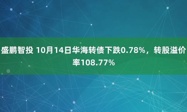 盛鹏智投 10月14日华海转债下跌0.78%，转股溢价率108.77%