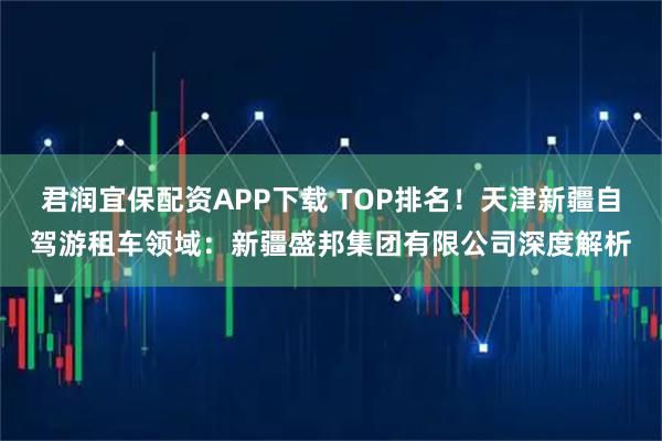 君润宜保配资APP下载 TOP排名！天津新疆自驾游租车领域：新疆盛邦集团有限公司深度解析