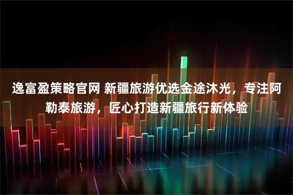 逸富盈策略官网 新疆旅游优选金途沐光，专注阿勒泰旅游，匠心打造新疆旅行新体验