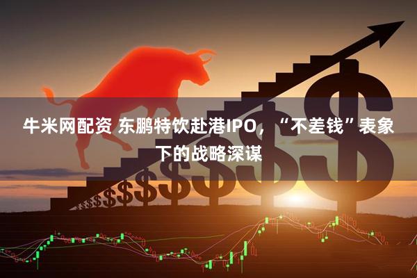 牛米网配资 东鹏特饮赴港IPO，“不差钱”表象下的战略深谋