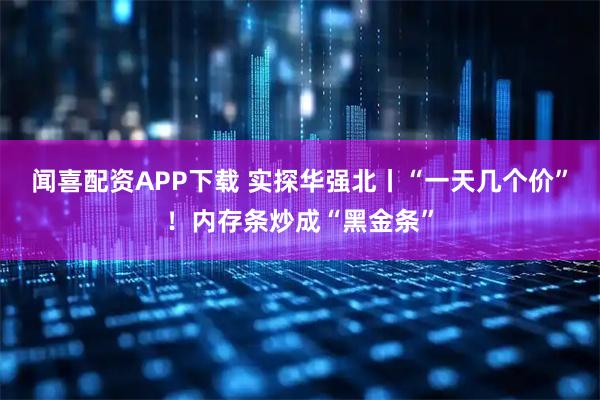 闻喜配资APP下载 实探华强北丨“一天几个价”！内存条炒成“黑金条”
