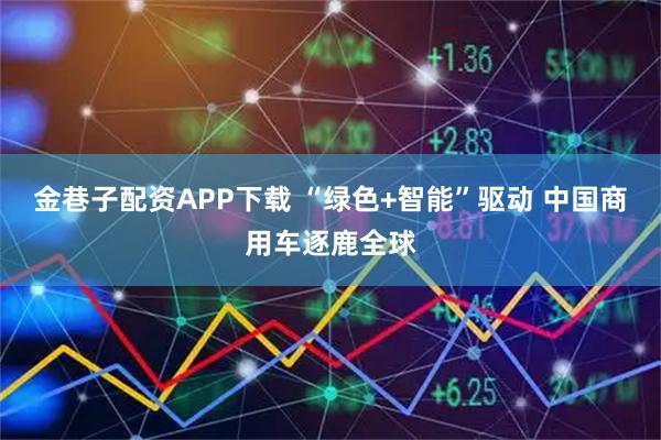 金巷子配资APP下载 “绿色+智能”驱动 中国商用车逐鹿全球