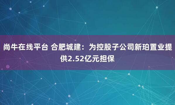 尚牛在线平台 合肥城建：为控股子公司新珀置业提供2.52亿元担保