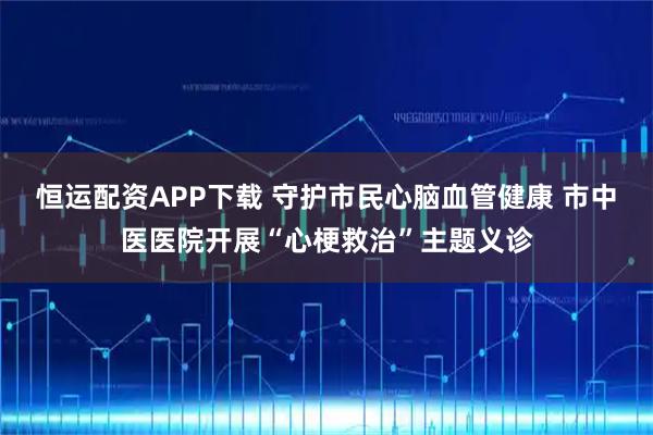 恒运配资APP下载 守护市民心脑血管健康 市中医医院开展“心梗救治”主题义诊