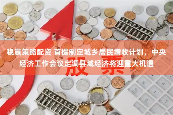 稳赢策略配资 首提制定城乡居民增收计划,中央经济工作会议定调县域经济将迎重大机遇