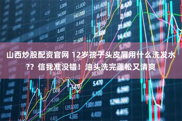 山西炒股配资官网 12岁孩子头皮屑用什么洗发水??信我准没错!油头洗完蓬松又清爽