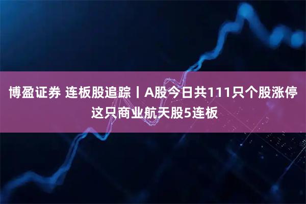 博盈证券 连板股追踪丨A股今日共111只个股涨停 这只商业航天股5连板