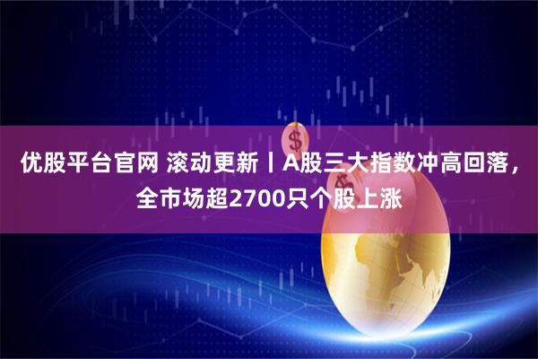 优股平台官网 滚动更新丨A股三大指数冲高回落，全市场超2700只个股上涨