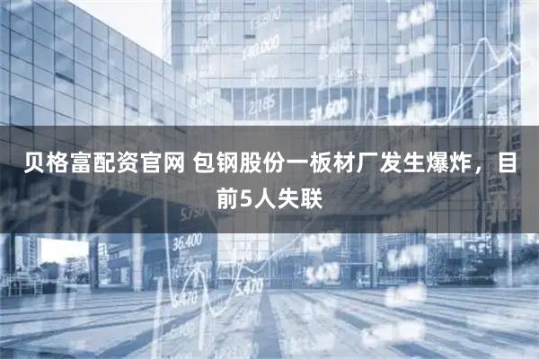 贝格富配资官网 包钢股份一板材厂发生爆炸，目前5人失联
