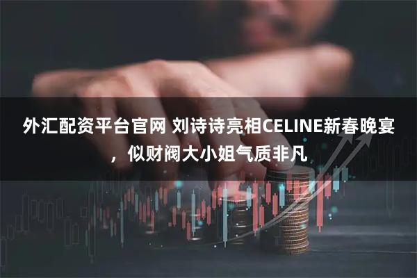 外汇配资平台官网 刘诗诗亮相CELINE新春晚宴，似财阀大小姐气质非凡