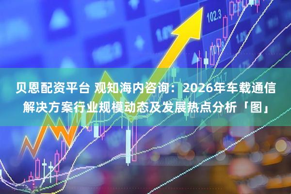 贝恩配资平台 观知海内咨询：2026年车载通信解决方案行业规模动态及发展热点分析「图」