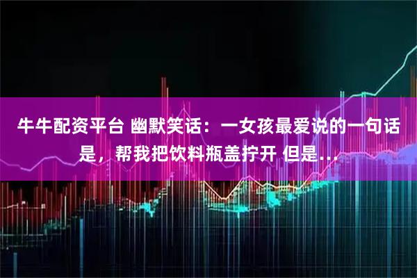 牛牛配资平台 幽默笑话：一女孩最爱说的一句话是，帮我把饮料瓶盖拧开 但是…