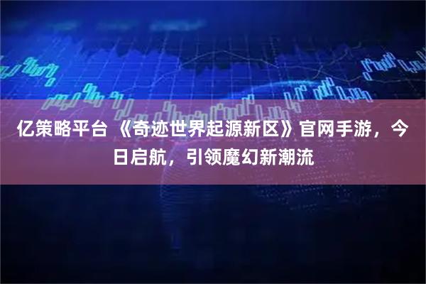 亿策略平台 《奇迹世界起源新区》官网手游，今日启航，引领魔幻新潮流