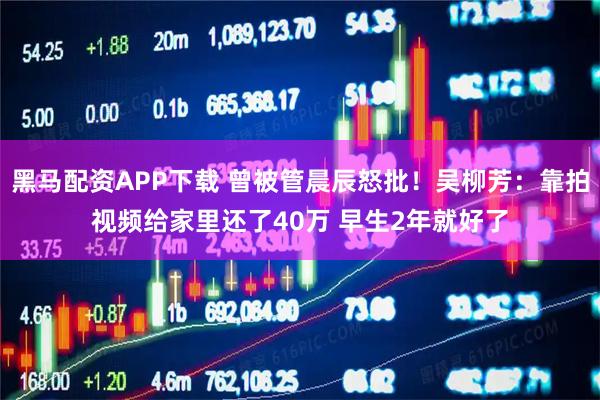 黑马配资APP下载 曾被管晨辰怒批！吴柳芳：靠拍视频给家里还了40万 早生2年就好了