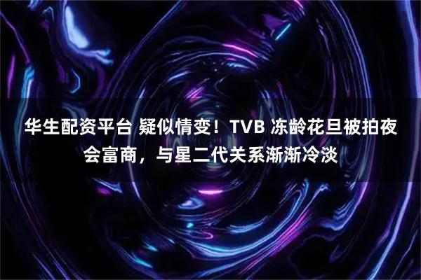 华生配资平台 疑似情变！TVB 冻龄花旦被拍夜会富商，与星二代关系渐渐冷淡