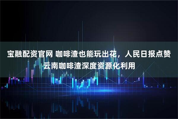 宝融配资官网 咖啡渣也能玩出花，人民日报点赞云南咖啡渣深度资源化利用