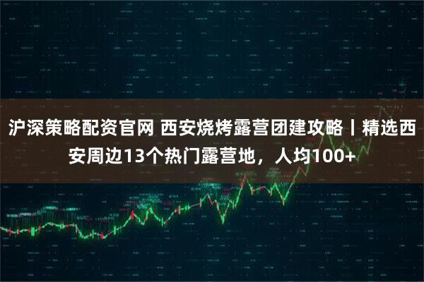 沪深策略配资官网 西安烧烤露营团建攻略丨精选西安周边13个热门露营地,人均100+